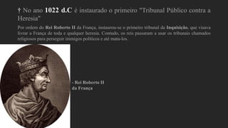 † No ano 1022 d.C é instaurado o primeiro "Tribunal Público contra a
Heresia"
Por ordem do Rei Roberto II da França, instaurou-se o primeiro tribunal da Inquisição, que visava
livrar a França de toda e qualquer heresia. Contudo, os reis passaram a usar os tribunais chamados
religiosos para perseguir inimigos políticos e até mata-los.
- Rei Roberto II
da França
 
