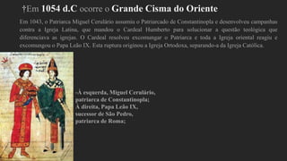 †Em 1054 d.C ocorre o Grande Cisma do Oriente
Em 1043, o Patriarca Miguel Cerulário assumiu o Patriarcado de Constantinopla e desenvolveu campanhas
contra a Igreja Latina, que mandou o Cardeal Humberto para solucionar a questão teológica que
diferenciava as igrejas. O Cardeal resolveu excomungar o Patriarca e toda a Igreja oriental reagiu e
excomungou o Papa Leão IX. Esta ruptura originou a Igreja Ortodoxa, separando-a da Igreja Católica.
-À esquerda, Miguel Cerulário,
patriarca de Constantinopla;
À direita, Papa Leão IX,
sucessor de São Pedro,
patriarca de Roma;
 