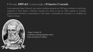 † No ano 1095 d.C é convocada a Primeira Cruzada
Convocada pelo Papa Urbano II, que reuniu a nobreza europeia em 1095 para combater os infiéis que
ocupavam a Terra Santa, a Primeira Cruzada teve início no ano de 1096, quando os cruzados
partiram para Jerusalém e conquistaram a Terra Santa, o principado de Antioquia e os condados de
Trípoli e Edessa.
-Papa Urbano II,
centésimo quinquagésimo nono
Papa da Igreja Católica
 
