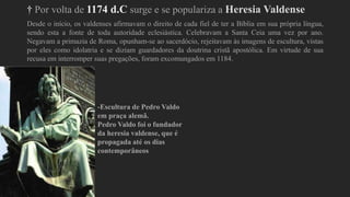 † Por volta de 1174 d.C surge e se populariza a Heresia Valdense
Desde o início, os valdenses afirmavam o direito de cada fiel de ter a Bíblia em sua própria língua,
sendo esta a fonte de toda autoridade eclesiástica. Celebravam a Santa Ceia uma vez por ano.
Negavam a primazia de Roma, opunham-se ao sacerdócio, rejeitavam às imagens de escultura, vistas
por eles como idolatria e se diziam guardadores da doutrina cristã apostólica. Em virtude de sua
recusa em interromper suas pregações, foram excomungados em 1184.
-Escultura de Pedro Valdo
em praça alemã.
Pedro Valdo foi o fundador
da heresia valdense, que é
propagada até os dias
contemporâneos
 