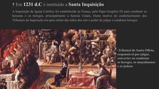 † Em 1231 d.C é instituído a Santa Inquisição
A Inquisição da Igreja Católica foi estabelecida na França, pelo Papa Gregório IX para combater as
heresias e os hereges, principalmente a heresia Cátara. Outro motivo do estabelecimento dos
Tribunais da Inquisição era para retirar das mãos dos reis o poder de julgar e condenar hereges.
-Tribunal do Santo Ofício,
responsável por julgar,
converter ou condenar
os hereges, os muçulmanos
e os judeus
 