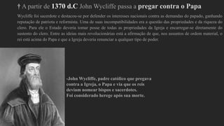 † A partir de 1370 d.C John Wycliffe passa a pregar contra o Papa
Wycliffe foi sacerdote e destacou-se por defender os interesses nacionais contra as demandas do papado, ganhando
reputação de patriota e reformista. Uma de suas incompatibilidades era a questão das propriedades e da riqueza do
clero. Para ele o Estado deveria tomar posse de todas as propriedades da Igreja e encarregar-se diretamente do
sustento do clero. Entre as ideias mais revolucionárias está a afirmação de que, nos assuntos de ordem material, o
rei está acima do Papa e que a Igreja deveria renunciar a qualquer tipo de poder.
-John Wycliffe, padre católico que pregava
contra a Igreja, o Papa e via que os reis
deviam nomear bispos e sacerdotes.
Foi considerado herege após sua morte.
 