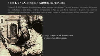 † Em 1377 d.C o papado Retorna para Roma
Em abril de 1367, apesar da resistência do rei da França, o Papa Urbano V deixou Avignon e em outubro do mesmo
ano estabeleceu-se em Roma. Todavia convenceram o Papa de que devia regressar a Avignon. Seu sucessor
foi Gregório XI, bom jurista e piedoso, que enfim fez que o papado se estabelecesse em definitivamente em Roma.
- Papa Gregório XI, ducentésimo
primeiro Pontífice romano
 