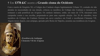 † Em 1378 d.C ocorre o Grande cisma do Ocidente
Com a morte de Gregório XI, o Colégio dos Cardeais elegeu legitimamente Urbano VI, contudo ele não
atendeu às necessidades de sua eleição, criticou os membros do Colégio dos Cardeais e recusou-se a
restaurar a sede pontifical em Avignon. Os cardeais italianos, então, em maio de 1378, iniciaram uma
campanha contra a sua escolha, preparando-se para uma segundo eleição. Em 20 de setembro, treze
membros do Colégio do Cardeais fizeram um novo conclave em Fondi e escolheram Clemente VII.
Alguns meses depois, esse antipapa, apoiado pelo Reino de Nápoles, assumiu sua residência em Avignon.
-Escultura do Antipapa
Clemente VII de Avignon
 