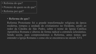 É
• Reforma do que?
• Protesto de quem ou de que?
• Reforma por quê?
• Reforma do que?
Reforma Protestante foi a grande transformação religiosa da época
moderna, rompeu a unidade do cristianismo no Ocidente, unido ao
redor da Cátedra de São Pedro, sobre o nome de Igreja Católica
Apostólica Romana e alterou de forma radical a estrutura eclesiástica.
Sendo assim, para compreendemos a Reforma, antes temos que
entender a Igreja Romana e como ela se encontrava no século XVI.
 
