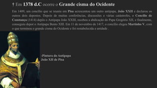 † Em 1378 d.C ocorre o Grande cisma do Ocidente
Em 1409, um concílio que se reuniu em Pisa acrescentou um outro antipapa, João XXII e declarou os
outros dois depostos. Depois de muitas conferências, discussões e várias catástrofes, o Concílio de
Constança (1414) depôs o Antipapa João XXIII, recebeu a abdicação do Papa Gregório XII, e finalmente,
conseguiu depor o Antipapa Bento XIII. Em 11 de novembro de 1417, o concílio elegeu Martinho V, com
o que terminou o grande cisma do Ocidente e foi restabelecida a unidade .
-Pintura do Antipapa
João XII de Pisa
 