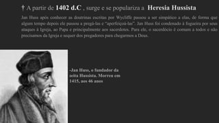 † A partir de 1402 d.C , surge e se populariza a Heresia Hussista
Jan Huss após conhecer as doutrinas escritas por Wycliffe passou a ser simpático a elas, de forma que
algum tempo depois ele passou a pregá-las e “aperfeiçoá-las”. Jan Huss foi condenado à fogueira por seus
ataques à Igreja, ao Papa e principalmente aos sacerdotes. Para ele, o sacerdócio é comum a todos e não
precisamos da Igreja e sequer dos pregadores para chegarmos a Deus.
-Jan Huss, o fundador da
seita Hussista. Morreu em
1415, aos 46 anos
 