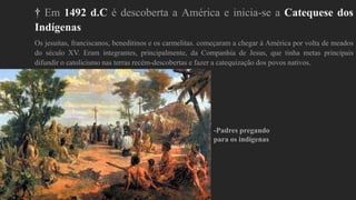 † Em 1492 d.C é descoberta a América e inicia-se a Catequese dos
Indígenas
Os jesuítas, franciscanos, beneditinos e os carmelitas. começaram a chegar à América por volta de meados
do século XV. Eram integrantes, principalmente, da Companhia de Jesus, que tinha metas principais
difundir o catolicismo nas terras recém-descobertas e fazer a catequização dos povos nativos.
-Padres pregando
para os indígenas
 