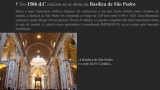 † Em 1506 d.C iniciam-se as obras da Basílica de São Pedro
Maior e mais importante edifício religioso do catolicismo e um dos locais cristãos mais visitados do
mundo, a Basílica de São Pedro foi construída ao longo de 120 anos entre 1506 e 1626. Tem dimensões
colossais e pode abrigar 60 mil pessoas. Possui 45 altares, 11 capelas e algumas das mais importantes obras
de arte do mundo. O cálculo desse patrimônio é considerado IMPOSSÍVEL de se avaliar pelo mercado
imobiliário.
-A Basílica de São Pedro
é a sede da Fé Católica.
 