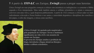 † A partir de 1519 d.C em Zurique, Zwingli passa a pregar suas heresias
Ulrico Zwingli em suas pregações começou a criticar com insistência as indulgências e a comentar a Bíblia
segundo a livre interpretação. Mais tarde também atacou o celibato eclesiástico e o jejum e começou a
conviver com uma viúva, a qual desposou publicamente. A partir de 1522 começou a criticar cada vez mais
radicalmente a devoção a Nossa Senhora e aos santos, a autoridade dogmática e disciplinar dos concílios e
dos papas, o culto das imagens, a missa como sacrifício.
-Ulrico Zwingli foi apoiado pelo magistrado e
pela população de Zurique e levou a mudanças
significantes na vida civil e em assuntos de
estado em Zurique.
O governo de Zurique anulou a proibição do
bispo, introduziu a língua alemã na liturgia e
aboliu o celibato eclesiástico.
 