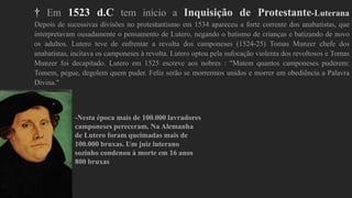 † Em 1523 d.C tem início a Inquisição de Protestante-Luterana
Depois de sucessivas divisões no protestantismo em 1534 apareceu a forte corrente dos anabatistas, que
interpretavam ousadamente o pensamento de Lutero, negando o batismo de crianças e batizando de novo
os adultos. Lutero teve de enfrentar a revolta dos camponeses (1524-25) Tomas Munzer chefe dos
anabatistas, incitava os camponeses à revolta. Lutero optou pela sufocação violenta dos revoltosos e Tomas
Munzer foi decapitado. Lutero em 1525 escreve aos nobres : "Matem quantos camponeses puderem:
Tomem, pegue, degolem quem puder. Feliz serão se morrermos unidos e morrer em obediência a Palavra
Divina."
-Nesta época mais de 100.000 lavradores
camponeses pereceram. Na Alemanha
de Lutero foram queimadas mais de
100.000 bruxas. Um juiz luterano
sozinho condenou à morte em 16 anos
800 bruxas
 
