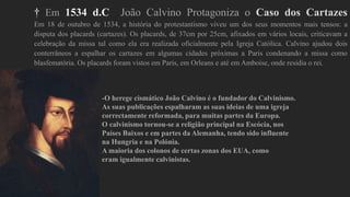 † Em 1534 d.C João Calvino Protagoniza o Caso dos Cartazes
Em 18 de outubro de 1534, a história do protestantismo viveu um dos seus momentos mais tensos: a
disputa dos placards (cartazes). Os placards, de 37cm por 25cm, afixados em vários locais, criticavam a
celebração da missa tal como ela era realizada oficialmente pela Igreja Católica. Calvino ajudou dois
conterrâneos a espalhar os cartazes em algumas cidades próximas a Paris condenando a missa como
blasfematória. Os placards foram vistos em Paris, em Orleans e até em Amboise, onde residia o rei.
-O herege cismático João Calvino é o fundador do Calvinismo.
As suas publicações espalharam as suas ideias de uma igreja
correctamente reformada, para muitas partes da Europa.
O calvinismo tornou-se a religião principal na Escócia, nos
Países Baixos e em partes da Alemanha, tendo sido influente
na Hungria e na Polónia.
A maioria dos colonos de certas zonas dos EUA, como
eram igualmente calvinistas.
 