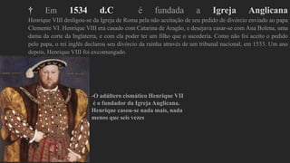 † Em 1534 d.C é fundada a Igreja Anglicana
Henrique VIII desligou-se da Igreja de Roma pela não aceitação de seu pedido de divórcio enviado ao papa
Clemente VI. Henrique VIII era casado com Catarina de Aragão, e desejava casar-se com Ana Bolena, uma
dama da corte da Inglaterra, e com ela poder ter um filho que o sucederia. Como não foi aceito o pedido
pelo papa, o rei inglês declarou seu divórcio da rainha através de um tribunal nacional, em 1533. Um ano
depois, Henrique VIII foi excomungado.
-O adúltero cismático Henrique VII
é o fundador da Igreja Anglicana.
Henrique casou-se nada mais, nada
menos que seis vezes
 