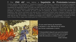 † Em 1541 d.C tem início a Inquisição de Protestante-Calvinista
Calvino instituiu duas comissões: a "Venerável Companhia", dos pastores e doutores encarregada do magistério
e o "Consistório", composto de pregadores e 12 senadores leigos que tinham a tarefa de zelar pela disciplina, a
semelhança da Inquisição Medieval, sendo esta mais agressiva em seus julgamentos. Esta comissão visitava as
casas e servia-se de denuncia e espionagem paga, os réus gravemente culpados se persistissem no erro eram
entregues ao tribunal. Este proferiu de 1541 a 1546 58 sentenças de mortes, a tortura era aplicada com
frequência. João Calvino, governou com mão-de-ferro, transformou Genebra numa oligarquia religiosa, proibiu
os moradores de dançar, jogar, ir ao teatro, etc. Durante os quatro primeiros anos de governo houve nada menos,
nada mais do que 58 execuções. O adultério era punido com a MORTE; As comunidades Calvinistas de Paris,
Lyon, Orleans, Ruan, Angey num sinodo geral em 1559 decretam PENA DE MORTE a todos os hereges.
-O caso mais famoso da Inquisição
Calvinista é o das 300 Bruxas de Salém
que foram condenadas à morte.
"A humanidade daqueles que querem poupar
os heréticos é mais cruel porque para poupar
o lobo lhe deixam as ovelhas como presa"
João Calvino
 