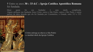 † Entre os anos 30 e 33 d.C a Igreja Católica Apostólica Romana
foi fundada.
Dizer quem foi seu fundador é uma tarefa complicada.
Alguns atribuem sua fundação Jesus Cristo, outros a São Pedro, outros a São Paulo e outros
partem da ideia absurda que ela foi fundada por Constantino, o Grande, entre 313 e 325.
-Cristo entrega as chaves a São Pedro
e o institui chefe da Igreja Católica
 