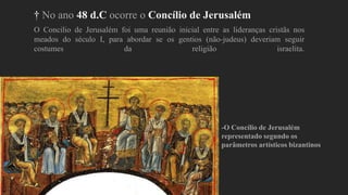 † No ano 48 d.C ocorre o Concílio de Jerusalém
O Concilio de Jerusalém foi uma reunião inicial entre as lideranças cristãs nos
meados do século I, para abordar se os gentios (não-judeus) deveriam seguir
costumes da religião israelita.
-O Concílio de Jerusalém
representado segundo os
parâmetros artísticos bizantinos
 