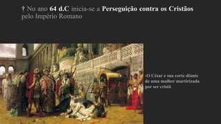† No ano 64 d.C inicia-se a Perseguição contra os Cristãos
pelo Império Romano
-O César e sua corte diante
de uma mulher martirizada
por ser cristã
 