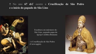 † No ano 67 d.C ocorre a Crucificação de São Pedro
e o início do papado de São Lino
-A Crucificação de São Pedro
(Caravaggio).
Escultura em mármore de-
São Lino, segundo papa da
Igreja Católica Romana
 