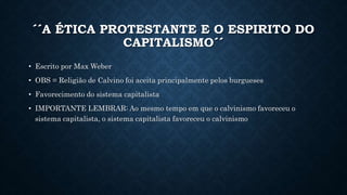 ´´A ÉTICA PROTESTANTE E O ESPIRITO DO
CAPITALISMO´´
• Escrito por Max Weber
• OBS = Religião de Calvino foi aceita principalmente pelos burgueses
• Favorecimento do sistema capitalista
• IMPORTANTE LEMBRAR: Ao mesmo tempo em que o calvinismo favoreceu o
sistema capitalista, o sistema capitalista favoreceu o calvinismo
 