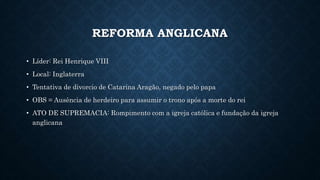 REFORMA ANGLICANA
• Líder: Rei Henrique VIII
• Local: Inglaterra
• Tentativa de divorcio de Catarina Aragão, negado pelo papa
• OBS = Ausência de herdeiro para assumir o trono após a morte do rei
• ATO DE SUPREMACIA: Rompimento com a igreja católica e fundação da igreja
anglicana
 