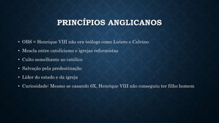 PRINCÍPIOS ANGLICANOS
• OBS = Henrique VIII não era teólogo como Lutero e Calvino
• Mescla entre catolicismo e igrejas reformistas
• Culto semelhante ao católico
• Salvação pela predestinação
• Líder do estado e da igreja
• Curiosidade: Mesmo se casando 6X, Henrique VIII não conseguiu ter filho homem
 