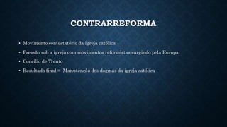 CONTRARREFORMA
• Movimento contestatório da igreja católica
• Pressão sob a igreja com movimentos reformistas surgindo pela Europa
• Concilio de Trento
• Resultado final = Manutenção dos dogmas da igreja católica
 