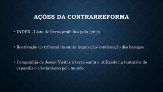 AÇÕES DA CONTRARREFORMA
• INDEX : Lista de livros proibidos pela igreja
• Reativação do tribunal da santa inquisição: condenação dos hereges
• Companhia de Jesus: Visitas á terra santa e utilizado na tentativa de
expandir o cristianismo pelo mundo
 