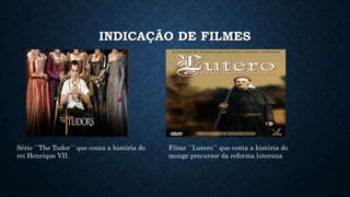 INDICAÇÃO DE FILMES
Série ´´The Tudor´´ que conta a história do
rei Henrique VII.
Filme ´´Lutero´´ que conta a história do
monge precursor da reforma luterana
 
