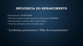 INFLUENCIA DO RENASCIMENTO
• Renascimento = HUMANISMO
• Tentativa da igreja em aproximação com humanismo (TOMISMO)
• Questionamento e pressões sobre a igreja católica
• Tentativas reformistas dentro da própria igreja
´´A reforma protestante é filha do renascimento´´
 