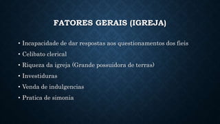FATORES GERAIS (IGREJA)
• Incapacidade de dar respostas aos questionamentos dos fieis
• Celibato clerical
• Riqueza da igreja (Grande possuidora de terras)
• Investiduras
• Venda de indulgencias
• Pratica de simonia
 