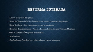 REFORMA LUTERANA
• Lutero é expulso da igreja
• Dieta de Worms (1517) – Tentativa de salvar Lutero da inquisição
• Dieta de Spitz – Surgimento do termo protestante
• Revoltas de camponeses – Apoio a Lutero, liderados por Thomas Muntzer
• OBS = Lutero NÃO apoiou as revoltas
• Anabatistas
• Confissões de Augsburgo – Liberada aos cultos luteranos
 