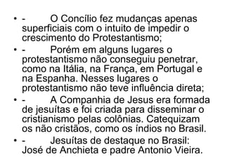• - O Concílio fez mudanças apenas
superficiais com o intuito de impedir o
crescimento do Protestantismo;
• - Porém em alguns lugares o
protestantismo não conseguiu penetrar,
como na Itália, na França, em Portugal e
na Espanha. Nesses lugares o
protestantismo não teve influência direta;
• - A Companhia de Jesus era formada
de jesuítas e foi criada para disseminar o
cristianismo pelas colônias. Catequizam
os não cristãos, como os índios no Brasil.
• - Jesuítas de destaque no Brasil:
José de Anchieta e padre Antonio Vieira.
 