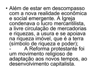 • Além de estar em descompasso
com a nova realidade econômica
e social emergente. A Igreja
condenava o lucro mercantilista,
a livre circulação de mercadorias
e riquezas, a usura e se apoiava
na riqueza imóvel, que é a terra
(símbolo de riqueza e poder);
- A Reforma protestante foi
um movimento religioso de
adaptação aos novos tempos, ao
desenvolvimento capitalista.
 