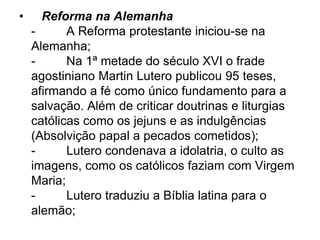 • Reforma na Alemanha
- A Reforma protestante iniciou-se na
Alemanha;
- Na 1ª metade do século XVI o frade
agostiniano Martin Lutero publicou 95 teses,
afirmando a fé como único fundamento para a
salvação. Além de criticar doutrinas e liturgias
católicas como os jejuns e as indulgências
(Absolvição papal a pecados cometidos);
- Lutero condenava a idolatria, o culto as
imagens, como os católicos faziam com Virgem
Maria;
- Lutero traduziu a Bíblia latina para o
alemão;
 