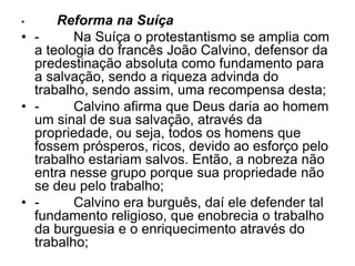 • Reforma na Suíça
• - Na Suíça o protestantismo se amplia com
a teologia do francês João Calvino, defensor da
predestinação absoluta como fundamento para
a salvação, sendo a riqueza advinda do
trabalho, sendo assim, uma recompensa desta;
• - Calvino afirma que Deus daria ao homem
um sinal de sua salvação, através da
propriedade, ou seja, todos os homens que
fossem prósperos, ricos, devido ao esforço pelo
trabalho estariam salvos. Então, a nobreza não
entra nesse grupo porque sua propriedade não
se deu pelo trabalho;
• - Calvino era burguês, daí ele defender tal
fundamento religioso, que enobrecia o trabalho
da burguesia e o enriquecimento através do
trabalho;
 
