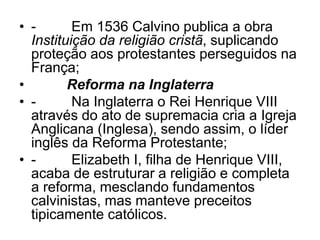 • - Em 1536 Calvino publica a obra
Instituição da religião cristã, suplicando
proteção aos protestantes perseguidos na
França;
• Reforma na Inglaterra
• - Na Inglaterra o Rei Henrique VIII
através do ato de supremacia cria a Igreja
Anglicana (Inglesa), sendo assim, o líder
inglês da Reforma Protestante;
• - Elizabeth I, filha de Henrique VIII,
acaba de estruturar a religião e completa
a reforma, mesclando fundamentos
calvinistas, mas manteve preceitos
tipicamente católicos.
 