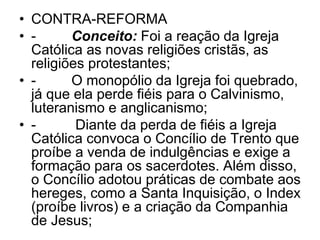 • CONTRA-REFORMA
• - Conceito: Foi a reação da Igreja
Católica as novas religiões cristãs, as
religiões protestantes;
• - O monopólio da Igreja foi quebrado,
já que ela perde fiéis para o Calvinismo,
luteranismo e anglicanismo;
• - Diante da perda de fiéis a Igreja
Católica convoca o Concílio de Trento que
proíbe a venda de indulgências e exige a
formação para os sacerdotes. Além disso,
o Concílio adotou práticas de combate aos
hereges, como a Santa Inquisição, o Index
(proíbe livros) e a criação da Companhia
de Jesus;
 