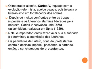  O imperador alemão, Carlos V, inquieto com a
evolução reformista, apoiou o papa, pois julgava o
luteranismo um fortalecedor dos nobres.
 Depois de muitos confrontos entre as tropas
imperiais e os luteranos alemães liderados pela
nobreza, Carlos V convocou uma Dieta
(assembleia), realizada em Spira (1529).
 Nela, o imperador tentou fazer valer sua autoridade
e determinou a submissão dos luteranos.
 Os partidários de Lutero, contudo, protestaram
contra a decisão imperial, passando, a partir de
então, a ser chamados de protestantes.
 