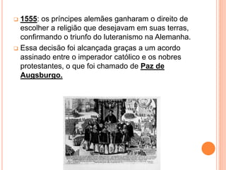  1555: os príncipes alemães ganharam o direito de
escolher a religião que desejavam em suas terras,
confirmando o triunfo do luteranismo na Alemanha.
 Essa decisão foi alcançada graças a um acordo
assinado entre o imperador católico e os nobres
protestantes, o que foi chamado de Paz de
Augsburgo.
 