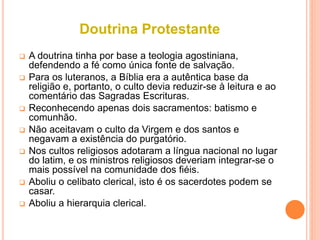 Doutrina Protestante
 A doutrina tinha por base a teologia agostiniana,
defendendo a fé como única fonte de salvação.
 Para os luteranos, a Bíblia era a autêntica base da
religião e, portanto, o culto devia reduzir-se à leitura e ao
comentário das Sagradas Escrituras.
 Reconhecendo apenas dois sacramentos: batismo e
comunhão.
 Não aceitavam o culto da Virgem e dos santos e
negavam a existência do purgatório.
 Nos cultos religiosos adotaram a língua nacional no lugar
do latim, e os ministros religiosos deveriam integrar-se o
mais possível na comunidade dos fiéis.
 Aboliu o celibato clerical, isto é os sacerdotes podem se
casar.
 Aboliu a hierarquia clerical.
 
