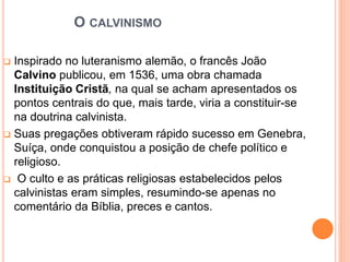 O CALVINISMO
 Inspirado no luteranismo alemão, o francês João
Calvino publicou, em 1536, uma obra chamada
Instituição Cristã, na qual se acham apresentados os
pontos centrais do que, mais tarde, viria a constituir-se
na doutrina calvinista.
 Suas pregações obtiveram rápido sucesso em Genebra,
Suíça, onde conquistou a posição de chefe político e
religioso.
 O culto e as práticas religiosas estabelecidos pelos
calvinistas eram simples, resumindo-se apenas no
comentário da Bíblia, preces e cantos.
 