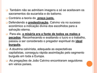  Também não se admitiam imagens e só se aceitavam os
sacramentos da eucaristia e do batismo.
 Contrário a teoria do preço justo.
 Defendendo a predestinação, Calvino via no sucesso
econômico a indicação divina dos escolhidos para a
salvação eterna.
 Para ele, a miséria era a fonte de todos os males e
pecados. Reconhecendo e exaltando o lucro e o trabalho,
passou a ser considerado o pregador espiritual do ideal
burguês.
 A doutrina calvinista, adequada as expectativas
capitalistas, conseguiu rápida assimilação pelo segmento
burguês em toda a Europa.
 As pregações de João Calvino encontraram seguidores
em vários países.
 