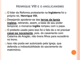HENRIQUE VIII E O ANGLICANISMO
 O líder da Reforma protestante na Inglaterra foi o
próprio rei, Henrique VIII.
 Desejando apoderar-se das terras da Igreja
inglesa, retirando, assim, a base de seu poder
temporal, o monarca inglês rompeu com o papa.
 O pretexto usado para isso foi o fato de o rei precisar
casar-se novamente, pois, do casamento com
Catarina de Aragão, não tivera filhos para sucedê-lo
no trono.
 Isso não podia ser autorizado pela Igreja, que
defendia a indissolubilidade do sacramento do
matrimônio.
 