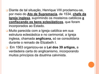  Diante de tal situação, Henrique VIII proclamou-se,
por meio do Ato de Supremacia, de 1534, chefe da
Igreja inglesa, suprimindo os mosteiros católicos e
confiscando os bens eclesiásticos, que foram
incorporados ao Estado.
 Muito parecida com a Igreja católica em sua
estrutura eclesiástica e no cerimonial, a Igreja
inglesa, chamada anglicana, só se consolidaria
durante o reinado de Elizabeth I.
 Em 1563 organizou-se a Lei dos 39 artigos, a
verdadeira carta do anglicanismo, incorporando
muitos princípios da doutrina calvinista.
 