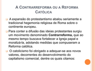 A CONTRARREFORMA OU A REFORMA
CATÓLICA
 A expansão do protestantismo abalou seriamente a
tradicional hegemonia religiosa de Roma sobre o
continente europeu.
 Para conter a difusão das ideias protestantes surgiu
um movimento denominado Contrarreforma, que ao
mesmo tempo buscava fortalecer a Igreja papal e
moralizá-la, adotando medidas que compuseram a
Reforma católica.
 O catolicismo foi obrigado a adequar-se aos novos
valores, decorrentes do desenvolvimento do
capitalismo comercial, dentre os quais citamos:
 