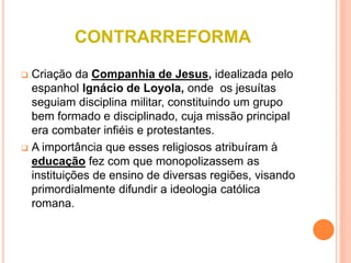 CONTRARREFORMA
 Criação da Companhia de Jesus, idealizada pelo
espanhol Ignácio de Loyola, onde os jesuítas
seguiam disciplina militar, constituindo um grupo
bem formado e disciplinado, cuja missão principal
era combater infiéis e protestantes.
 A importância que esses religiosos atribuíram à
educação fez com que monopolizassem as
instituições de ensino de diversas regiões, visando
primordialmente difundir a ideologia católica
romana.
 
