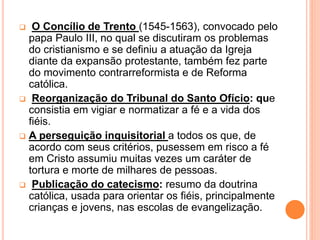  O Concílio de Trento (1545-1563), convocado pelo
papa Paulo III, no qual se discutiram os problemas
do cristianismo e se definiu a atuação da Igreja
diante da expansão protestante, também fez parte
do movimento contrarreformista e de Reforma
católica.
 Reorganização do Tribunal do Santo Ofício: que
consistia em vigiar e normatizar a fé e a vida dos
fiéis.
 A perseguição inquisitorial a todos os que, de
acordo com seus critérios, pusessem em risco a fé
em Cristo assumiu muitas vezes um caráter de
tortura e morte de milhares de pessoas.
 Publicação do catecismo: resumo da doutrina
católica, usada para orientar os fiéis, principalmente
crianças e jovens, nas escolas de evangelização.
 
