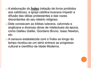  A elaboração do Índex (relação de livros proibidos
aos católicos), a igreja católica buscava impedir a
difusão das idéias protestantes e das vozes
discordantes do seu ideário religioso.
 Dele constavam as bíblias luterana, calvinista e
anglicana e diversas obras de intelectuais da época,
como Galileu Galilei, Giordano Bruno, Isaac Newton,
etc.
 A censura estabelecida com o Índex ao longo do
tempo revelou-se um sério entrave ao progresso
cultural e científico da Idade Moderna.
 