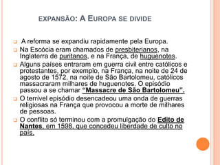 EXPANSÃO: A EUROPA SE DIVIDE
 A reforma se expandiu rapidamente pela Europa.
 Na Escócia eram chamados de presbiterianos, na
Inglaterra de puritanos, e na França, de huguenotes.
 Alguns países entraram em guerra civil entre católicos e
protestantes, por exemplo, na França, na noite de 24 de
agosto de 1572, na noite de São Bartolomeu, católicos
massacraram milhares de huguenotes. O episódio
passou a se chamar “Massacre de São Bartolomeu”.
 O terrível episódio desencadeou uma onda de guerras
religiosas na França que provocou a morte de milhares
de pessoas.
 O conflito só terminou com a promulgação do Edito de
Nantes, em 1598, que concedeu liberdade de culto no
país.
 
