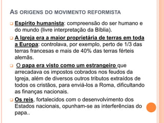 AS ORIGENS DO MOVIMENTO REFORMISTA
 Espírito humanista: compreensão do ser humano e
do mundo (livre interpretação da Bíblia).
 A Igreja era a maior proprietária de terras em toda
a Europa: controlava, por exemplo, perto de 1/3 das
terras francesas e mais de 40% das terras férteis
alemãs.
 O papa era visto como um estrangeiro que
arrecadava os impostos cobrados nos feudos da
Igreja, além de diversos outros tributos extraídos de
todos os cristãos, para enviá-los a Roma, dificultando
as finanças nacionais.
 Os reis, fortalecidos com o desenvolvimento dos
Estados nacionais, opunham-se as interferências do
papa..
 